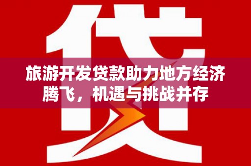 禄丰旅游开发贷款助力地方经济腾飞，机遇与挑战并存