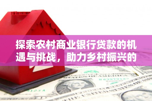 禄丰探索农村商业银行贷款的机遇与挑战，助力乡村振兴的金融引擎
