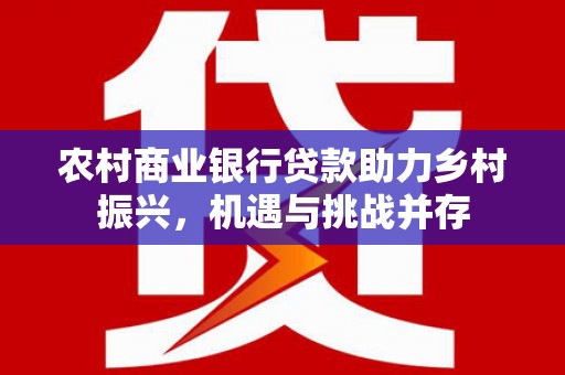 禄丰农村商业银行贷款助力乡村振兴，机遇与挑战并存